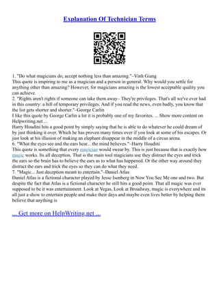 Explanation Of Technician Terms
1. "Do what magicians do, accept nothing less than amazing."–Vinh Giang
This quote is inspiring to me as a magician and a person in general. Why would you settle for
anything other than amazing? However, for magicians amazing is the lowest acceptable quality you
can achieve.
2. "Rights aren't rights if someone can take them away– They're privileges. That's all we've ever had
in this country: a bill of temporary privileges. And if you read the news, even badly, you know that
the list gets shorter and shorter."–George Carlin
I like this quote by George Carlin a lot it is probably one of my favorites. ... Show more content on
Helpwriting.net ...
Harry Houdini hits a good point by simply saying that he is able to do whatever he could dream of
by just thinking it over. Which he has proven many times over if you look at some of his escapes. Or
just look at his illusion of making an elephant disappear in the middle of a circus arena.
6. "What the eyes see and the ears hear... the mind believes."–Harry Houdini
This quote is something that every magician would swear by. This is just because that is exactly how
magic works. Its all deception. That is the main tool magicians use they distract the eyes and trick
the ears so the brain has to believe the ears as to what has happened. Or the other way around they
distract the ears and trick the eyes so they can do what they need.
7. "Magic... Just deception meant to entertain."–Daniel Atlas
Daniel Atlas is a fictional character played by Jesse Isenberg in Now You See Me one and two. But
despite the fact that Atlas is a fictional character he still hits a good point. That all magic was ever
supposed to be it was entertainment. Look at Vegas, Look at Broadway, magic is everywhere and its
all just a show to entertain people and make their days and maybe even lives better by helping them
believe that anything is
... Get more on HelpWriting.net ...
 