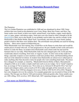 Levi Jordan Plantation Research Paper
The Plantation
The Levi Jordan Plantation was established in 1848 and was abandoned in about 1888. Some
artifacts that were found on the plantation were Coins, Rings, Bone Saw Frame, and Slave Tag.
Some caches were found, in them were shells, animal bones, wine bottles, copper, metal objects,
cast iron pans, grapes, and tobacco pipes. Some pots were also found in what is thought to be the
Blacksmith's Cabin, next to the Hearth. It was probably used to bake clay and for warmth. In the
blacksmith's Cabin Bullet Molds, Metal Tools, Arrowheads, and some toys were found, leading
people to believe that there were children there. The arrowheads were probably not used for hunting
because ... Show more content on Helpwriting.net ...
When Blacksmiths were first starting, they would blow on the flames to stoke them and would hit
molten pieces of metal with rock. As time progressed on, the put a handle on their rocks and used a
bellows to stoke the flame. In modern times blacksmiths used a hand crank fan and used the
hammers that we use today. What blacksmiths make has also changed quite a bit. In the past they
would make almost everything, from tools, to wagons, to pans. As time went on they made less
things, especially weapons as more machines could mass produce them, and blacksmithing almost
died out in the industrial revolution. In modern times blacksmiths are almost never called upon to
make anything other than decorative items for people who want something hand made. The prices
have changed, for example, as stated by, ,"Blacksmith Emerson Bixby of Barre, Massachusetts
charged as little as 2¢ to make a simple small item such as an axe wedge; 12¢ to "mend" (repair) a
hoe; an average of 75¢ to mend an axe; 79¢ to shoe an ox; between $1.00 and $1.50 to "new lay"
(repair and reshape) a plow; and as much as $5.50 to make and apply all the ironwork on a new
wagon.¨ Money from 1850 has changed a lot to now, $100 in 1850=$2,931.69 in 2016. Weapons
have also changed a lot over the centuries. For example gunpowder was invented in China in the 9th
century. The first gun was fired in 1364 and inventions followed quickly after. Some notable ones
are 1498–rifling, 1818–revolver, 1855–Minié ball, 1887–repeating shotgun, and 1892–automatic
... Get more on HelpWriting.net ...
 