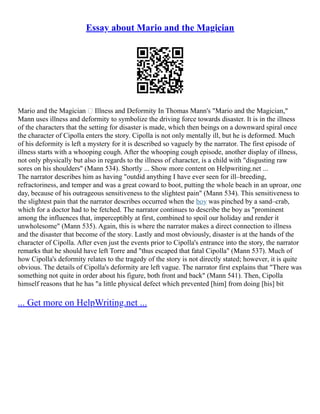 Essay about Mario and the Magician
Mario and the Magician – Illness and Deformity In Thomas Mann's "Mario and the Magician,"
Mann uses illness and deformity to symbolize the driving force towards disaster. It is in the illness
of the characters that the setting for disaster is made, which then beings on a downward spiral once
the character of Cipolla enters the story. Cipolla is not only mentally ill, but he is deformed. Much
of his deformity is left a mystery for it is described so vaguely by the narrator. The first episode of
illness starts with a whooping cough. After the whooping cough episode, another display of illness,
not only physically but also in regards to the illness of character, is a child with "disgusting raw
sores on his shoulders" (Mann 534). Shortly ... Show more content on Helpwriting.net ...
The narrator describes him as having "outdid anything I have ever seen for ill–breeding,
refractoriness, and temper and was a great coward to boot, putting the whole beach in an uproar, one
day, because of his outrageous sensitiveness to the slightest pain" (Mann 534). This sensitiveness to
the slightest pain that the narrator describes occurred when the boy was pinched by a sand–crab,
which for a doctor had to be fetched. The narrator continues to describe the boy as "prominent
among the influences that, imperceptibly at first, combined to spoil our holiday and render it
unwholesome" (Mann 535). Again, this is where the narrator makes a direct connection to illness
and the disaster that become of the story. Lastly and most obviously, disaster is at the hands of the
character of Cipolla. After even just the events prior to Cipolla's entrance into the story, the narrator
remarks that he should have left Torre and "thus escaped that fatal Cipolla" (Mann 537). Much of
how Cipolla's deformity relates to the tragedy of the story is not directly stated; however, it is quite
obvious. The details of Cipolla's deformity are left vague. The narrator first explains that "There was
something not quite in order about his figure, both front and back" (Mann 541). Then, Cipolla
himself reasons that he has "a little physical defect which prevented [him] from doing [his] bit
... Get more on HelpWriting.net ...
 