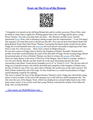 Essay on The Eyes of the Dragon
"A kingdom is in turmoil as the old King Roland dies and its worthy successor, Prince Peter, must
do battle to claim what is rightly his. Plotting against him is the evil Flagg and his pawn, young
Prince Thomas. Yet with every plan there are holes – like Thomas's terrible secret. And the
determined Prince Peter, who is planning a daring escape from his imprisonment..." (very first page)
The sequence of events that occur in the plot go like this: Two sons are born from Queen Sasha and
King Roland, Prince Peter then Prince Thomas. Fearing that the Queen Sasha would ruin his plans,
Flagg, the several hundred years old magician and royal advisor succeeded in deposing of her when
Peter is only five. Eleven years ... Show more content on Helpwriting.net ...
He was also a pawn in Flagg's plan to destroy the kingdom of Delain. Secondly, Thomas had a
terrible secret that would ultimately be a part of the downfall of Flagg. On the evening Flagg offered
the poisoned glass of wine to Roland, Thomas was there to witness the murder of his father.
There are many themes in the story of The Eyes of the Dragon. One of them is courage; another is
love for one's family. But the one that struck me as the most fascinating and also the most
reoccurring is the theme "Good always triumphs over Evil" or "Good vs. Evil." The devious and evil
Flagg was a baneful monster who had the downfall and corruption of the kingdom of Delain since
the day of Allen II, one of the very early rulers of Delain. He would serve as the ruler's advisor. The
birth of Peter marked the end of his reign. As fate would have it, a small miscalculation in Flagg's
careful planning would be his undoing.
The story is named The Eyes of the Dragon because Thomas's secret. Flagg once showed the young
prince a secret corridor. At the end of this passage was a wall with two small transparent slits. The
slits were the eyes of the dragon, Niner, which was displayed as a prized trophy head in one of the
king's many rooms. It was in this room that young Thomas witnessed the murder of his father the
King. Also, in king Roland's
... Get more on HelpWriting.net ...
 