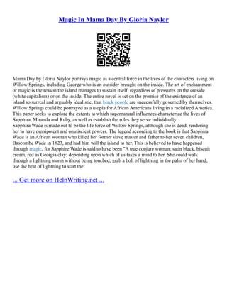 Magic In Mama Day By Gloria Naylor
Mama Day by Gloria Naylor portrays magic as a central force in the lives of the characters living on
Willow Springs, including George who is an outsider brought on the inside. The art of enchantment
or magic is the reason the island manages to sustain itself, regardless of pressures on the outside
(white capitalism) or on the inside. The entire novel is set on the premise of the existence of an
island so surreal and arguably idealistic, that black people are successfully governed by themselves.
Willow Springs could be portrayed as a utopia for African Americans living in a racialized America.
This paper seeks to explore the extents to which supernatural influences characterize the lives of
Sapphira, Miranda and Ruby, as well as establish the roles they serve individually.
Sapphira Wade is made out to be the life force of Willow Springs, although she is dead, rendering
her to have omnipotent and omniscient powers. The legend according to the book is that Sapphira
Wade is an African woman who killed her former slave master and father to her seven children,
Bascombe Wade in 1823, and had him will the island to her. This is believed to have happened
through magic, for Sapphire Wade is said to have been "A true conjure woman: satin black, biscuit
cream, red as Georgia clay: depending upon which of us takes a mind to her. She could walk
through a lightning storm without being touched; grab a bolt of lightning in the palm of her hand;
use the heat of lightning to start the
... Get more on HelpWriting.net ...
 