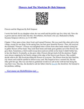 Flowers And The Magician By Rob Simpson
Flowers and the Magician By Rob Simpson
I wrote this book for my daughter when she was small and the perfect age for a fairy tale. Now she
is grown and too old for tales like this. Nevertheless, this book is for you. Dedicated to Darby
Suzanne Simpson with love on 11/30/1999.
Chapter 1 Once upon a time, there lived a girl named Florence. She was much like other girls in her
village, except for one thing. In the spring time, her hair grew beautiful flowers. Thus, she received
the nickname "Flowers". Flowers was delighted when visitors from other lands started visiting her
to gather flowers off her head. They took them home and made great gardens out of the flowers she
gave them. Sometimes, a bird would swoop down and rest awhile on her head. It didn't bother her,
in fact she liked it. Eventually, as she grew older, Flowers did get tired of all the attention. People
were always stopping by her family cottage at the edge of the forest to get flowers. She couldn't
decide what to do. She loved providing the flowers to everyone. The flowers from her hair lined the
city streets and could be spotted in almost every yard. She longed to have a normal life, like the
other girls her age. She was sure that no gentleman would ever call on her with her hair being the
way that it was. One day, she decided to ask her father what he thought she should do. He listened to
her problem, rubbing
... Get more on HelpWriting.net ...
 