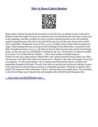 Why Is Hugo Cabret Broken
Hugo cabret is broken because he has no parents to care for him, no siblings to share with and no
friends to make him laugh. He steals, lies and tries not to be noticed because if he does, he gets sent
to the orphanage, and that's no place for a boy as creative and adventurous as him. He cannot be
caged or trapped because if he isn't on his feet all the time, busy all the time, he has time to think.
time to remember. Through the novel of The Invention of Hugo Cabret, Hugo finds his purpose in
magic. When reading the story, you begin to feel as though he feels that he has a connection to his
father through becoming a Magician. He believes that his father has left some clue for him through
magic. As the story goes on, and Isabelle is introduced, she says: "If he fixed it, at least he wouldn't
be so alone." It is evident that he is broken. ... Show more content on Helpwriting.net ...
Further into the story, Hugo reasons "Maybe that's why a broken machine always makes me a little
sad, because it isn't able to do what it was meant to do... Maybe it's the same with people. If you lose
your purpose... it's like you're broken." So it is pretty clear that he thinks that he is broken and
purposeless throughout the book. The only time when we see him start to blossom and start to grow
some self esteem is when he figures out how to rebuild the automaton. The book would have been
called "The invention of the Automaton" if that is what the book was actually about. The automaton
is just the tool Hugo uses to figuratively and metaphorically rebuild himself throughout the
... Get more on HelpWriting.net ...
 
