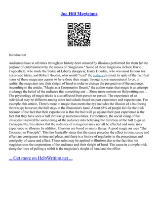 Joe Hill Magicians
Introduction
Audiences have at all times throughout history been amazed by illusions performed for them for the
purpose of entertainment by the means of "magicians." Some of these magicians include David
Copperfield, who made the Statue of Liberty disappear, Harry Houdini, who was most famous for
his escape tricks, and Robert Houdin, who would "read" the audience's mind. In spite of the fact that
many of these magicians appear to have done their magic through some supernatural force, in
reality, the magicians use their sleight of hand in order to change the perspective of the audience.
According to the article, "Magic as a Cooperative Deceit," the author states that magic is an attempt
to change the belief of the audience that something out ... Show more content on Helpwriting.net ...
The psychology of magic tricks is also affected from person to person. The experience of an
individual may be different among other individuals based on past experience and expectations. For
example, this article, There's more to magic than meets the eye includes the illusion of a ball being
thrown up; however, the ball stays in the illusionist's hand. About 68% of people fall for the trick
because of the fact that their expectation is that the ball will go up and their past experience is the
fact that they have seen a ball thrown up numerous times. Furthermore, the social cuing of the
illusionist inspired the social cuing of the audience into believing the direction of the ball to go up.
Consequently, this shows that the audience of a magician may not all be affected and some may
experience no illusion. In addition, Illusions are based on many things. A good magician uses "The
Cooperative Principle". This law basically states that the cause precedes the effect in time, cause and
effect are contiguous in time and place, and there is a history of regularity in the precedence and
contiguity of cause and effect. These rules may be applied to illusions due to the fact that the
magician uses the cooperation of the audience and their sleight of hand. The cause in a simple trick
along the lines of pulling a rabbit is the magician's sleight of hand and the effect
... Get more on HelpWriting.net ...
 
