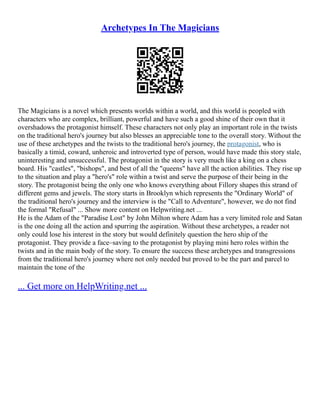 Archetypes In The Magicians
The Magicians is a novel which presents worlds within a world, and this world is peopled with
characters who are complex, brilliant, powerful and have such a good shine of their own that it
overshadows the protagonist himself. These characters not only play an important role in the twists
on the traditional hero's journey but also blesses an appreciable tone to the overall story. Without the
use of these archetypes and the twists to the traditional hero's journey, the protagonist, who is
basically a timid, coward, unheroic and introverted type of person, would have made this story stale,
uninteresting and unsuccessful. The protagonist in the story is very much like a king on a chess
board. His "castles", "bishops", and best of all the "queens" have all the action abilities. They rise up
to the situation and play a "hero's" role within a twist and serve the purpose of their being in the
story. The protagonist being the only one who knows everything about Fillory shapes this strand of
different gems and jewels. The story starts in Brooklyn which represents the "Ordinary World" of
the traditional hero's journey and the interview is the "Call to Adventure", however, we do not find
the formal "Refusal" ... Show more content on Helpwriting.net ...
He is the Adam of the "Paradise Lost" by John Milton where Adam has a very limited role and Satan
is the one doing all the action and spurring the aspiration. Without these archetypes, a reader not
only could lose his interest in the story but would definitely question the hero ship of the
protagonist. They provide a face–saving to the protagonist by playing mini hero roles within the
twists and in the main body of the story. To ensure the success these archetypes and transgressions
from the traditional hero's journey where not only needed but proved to be the part and parcel to
maintain the tone of the
... Get more on HelpWriting.net ...
 