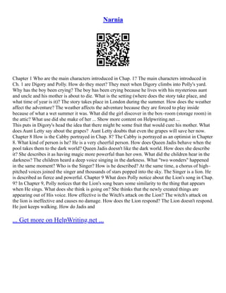 Narnia
Chapter 1 Who are the main characters introduced in Chap. 1? The main characters introduced in
Ch. 1 are Digory and Polly. How do they meet? They meet when Digory climbs into Polly's yard.
Why has the boy been crying? The boy has been crying because he lives with his mysterious aunt
and uncle and his mother is about to die. What is the setting (where does the story take place, and
what time of year is it)? The story takes place in London during the summer. How does the weather
affect the adventure? The weather affects the adventure because they are forced to play inside
because of what a wet summer it was. What did the girl discover in the box–room (storage room) in
the attic? What use did she make of her ... Show more content on Helpwriting.net ...
This puts in Digory's head the idea that there might be some fruit that would cure his mother. What
does Aunt Letty say about the grapes? Aunt Letty doubts that even the grapes will save her now.
Chapter 8 How is the Cabby portrayed in Chap. 8? The Cabby is portrayed as an optimist in Chapter
8. What kind of person is he? He is a very cheerful person. How does Queen Jadis behave when the
pool takes them to the dark world? Queen Jadis doesn't like the dark world. How does she describe
it? She describes it as having magic more powerful than her own. What did the children hear in the
darkness? The children heard a deep voice singing in the darkness. What "two wonders" happened
in the same moment? Who is the Singer? How is he described? At the same time, a chorus of high–
pitched voices joined the singer and thousands of stars popped into the sky. The Singer is a lion. He
is described as fierce and powerful. Chapter 9 What does Polly notice about the Lion's song in Chap.
9? In Chapter 9, Polly notices that the Lion's song bears some similarity to the thing that appears
when He sings. What does she think is going on? She thinks that the newly created things are
appearing out of His voice. How effective is the Witch's attack on the Lion? The witch's attack on
the lion is ineffective and causes no damage. How does the Lion respond? The Lion doesn't respond.
He just keeps walking. How do Jadis and
... Get more on HelpWriting.net ...
 