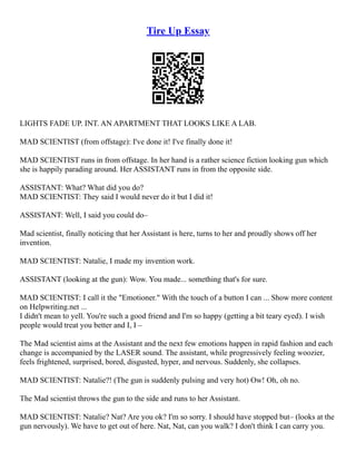 Tire Up Essay
LIGHTS FADE UP. INT. AN APARTMENT THAT LOOKS LIKE A LAB.
MAD SCIENTIST (from offstage): I've done it! I've finally done it!
MAD SCIENTIST runs in from offstage. In her hand is a rather science fiction looking gun which
she is happily parading around. Her ASSISTANT runs in from the opposite side.
ASSISTANT: What? What did you do?
MAD SCIENTIST: They said I would never do it but I did it!
ASSISTANT: Well, I said you could do–
Mad scientist, finally noticing that her Assistant is here, turns to her and proudly shows off her
invention.
MAD SCIENTIST: Natalie, I made my invention work.
ASSISTANT (looking at the gun): Wow. You made... something that's for sure.
MAD SCIENTIST: I call it the "Emotioner." With the touch of a button I can ... Show more content
on Helpwriting.net ...
I didn't mean to yell. You're such a good friend and I'm so happy (getting a bit teary eyed). I wish
people would treat you better and I, I –
The Mad scientist aims at the Assistant and the next few emotions happen in rapid fashion and each
change is accompanied by the LASER sound. The assistant, while progressively feeling woozier,
feels frightened, surprised, bored, disgusted, hyper, and nervous. Suddenly, she collapses.
MAD SCIENTIST: Natalie?! (The gun is suddenly pulsing and very hot) Ow! Oh, oh no.
The Mad scientist throws the gun to the side and runs to her Assistant.
MAD SCIENTIST: Natalie? Nat? Are you ok? I'm so sorry. I should have stopped but– (looks at the
gun nervously). We have to get out of here. Nat, Nat, can you walk? I don't think I can carry you.
 