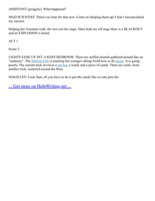 ASSISTANT (groggily): What happened?
MAD SCIENTIST: There's no time for that now. Come on (helping them up) I fear I miscalculated
my success.
Helping her Assistant walk, the two exit the stage. Once both are off stage there is a BLACKOUT
and an EXPLOSION is heard.
ACT 1
Scene 2
LIGHTS FADE UP. INT. A KID'S BEDROOM. There are stuffed animals gathered around like an
"audience". The MAGICIAN is teaching her younger sibling SAM how to do magic. It is going
poorly. The current trick involves a top hat, a wand, and a piece of candy. There are cards, from
another trick, scattered around the floor.
MAGICIAN: Look Sam, all you have to do is put the candy like so (she puts the
... Get more on HelpWriting.net ...
 