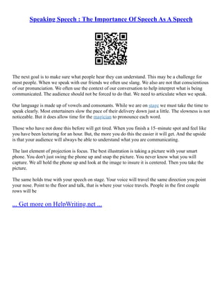 Speaking Speech : The Importance Of Speech As A Speech
The next goal is to make sure what people hear they can understand. This may be a challenge for
most people. When we speak with our friends we often use slang. We also are not that conscientious
of our pronunciation. We often use the context of our conversation to help interpret what is being
communicated. The audience should not be forced to do that. We need to articulate when we speak.
Our language is made up of vowels and consonants. While we are on stage we must take the time to
speak clearly. Most entertainers slow the pace of their delivery down just a little. The slowness is not
noticeable. But it does allow time for the magician to pronounce each word.
Those who have not done this before will get tired. When you finish a 15–minute spot and feel like
you have been lecturing for an hour. But, the more you do this the easier it will get. And the upside
is that your audience will always be able to understand what you are communicating.
The last element of projection is focus. The best illustration is taking a picture with your smart
phone. You don't just swing the phone up and snap the picture. You never know what you will
capture. We all hold the phone up and look at the image to insure it is centered. Then you take the
picture.
The same holds true with your speech on stage. Your voice will travel the same direction you point
your nose. Point to the floor and talk, that is where your voice travels. People in the first couple
rows will be
... Get more on HelpWriting.net ...
 