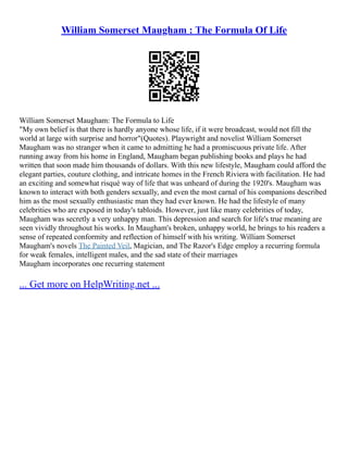 William Somerset Maugham : The Formula Of Life
William Somerset Maugham: The Formula to Life
"My own belief is that there is hardly anyone whose life, if it were broadcast, would not fill the
world at large with surprise and horror"(Quotes). Playwright and novelist William Somerset
Maugham was no stranger when it came to admitting he had a promiscuous private life. After
running away from his home in England, Maugham began publishing books and plays he had
written that soon made him thousands of dollars. With this new lifestyle, Maugham could afford the
elegant parties, couture clothing, and intricate homes in the French Riviera with facilitation. He had
an exciting and somewhat risqué way of life that was unheard of during the 1920's. Maugham was
known to interact with both genders sexually, and even the most carnal of his companions described
him as the most sexually enthusiastic man they had ever known. He had the lifestyle of many
celebrities who are exposed in today's tabloids. However, just like many celebrities of today,
Maugham was secretly a very unhappy man. This depression and search for life's true meaning are
seen vividly throughout his works. In Maugham's broken, unhappy world, he brings to his readers a
sense of repeated conformity and reflection of himself with his writing. William Somerset
Maugham's novels The Painted Veil, Magician, and The Razor's Edge employ a recurring formula
for weak females, intelligent males, and the sad state of their marriages
Maugham incorporates one recurring statement
... Get more on HelpWriting.net ...
 