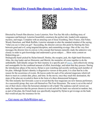 Directed by French film director, Louis Leterrior, Now You...
Directed by French film director, Louis Leterrior, Now You See Me tells a thrilling story of
vengeance and betrayal. Leterrior beautifully constructs the perfect tale, loaded with suspense,
mystery, and magic. Complete with an amazing cast of Jesse Eisenberg, Dave Franco, Isla Fisher,
Woody Harrelson, and Mark Ruffalo, Leterrior attempts to alter the standard mindset of the saying,
"what you see is what you get". Succeeding, the director conveys this point by blurring the lines
between good and evil, using targeted deception, and committing revenge. One of the very first
messages the director tries to convey is the concept that humans naturally study the unknown very
closely in order to gain knowledge and understand a given subject. ... Show more content on
Helpwriting.net ...
Strategically hand–picked by Dylan himself, Henley, the escapist, jack, the slight hand illusionist,
Atlas, the ring leader and an illusionist, and Merritt, the mentalist, all come together to do the
unthinkable. Individually unique for their mastery in a specific part of magic, and collectively strong
and unstoppable for the combined amount of effort, knowledge, and talent that they possess. During
the introductory phase of the movie, Dylan is seen watching and secretly notifying each member of
his plan. Although Dylan's identity is disguised to viewers at this point, it is clear that he is the
reason for the occurrence of events. He leaves cards for each of his selected magicians which tell
them to meet at a certain date, place, and time. In the movie, once they reach this destination, the
steps of the plan are revealed to them in the form of a three dimensional hologram.
The film instantly fast forwards a year to reveal that the four magicians are now famous performers.
As a successful group, they now call themselves The Four Horsemen. The scene is set at the end of
one of their shows where the horsemen attempt to rob a bank! The audience and all viewers are
under the impression that the person chosen to reveal and rob his bank was selected at random, but,
as part of the plan, the French bank was specifically targeted by Dylan to get revenge on the bank
that would not pay the insurance for his
... Get more on HelpWriting.net ...
 