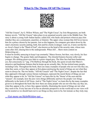 What Is The Theme Of Alf The Unseen
"Alif the Unseen", by G. Willow Wilson, and "The Night Circus", by Erin Morgenstern, are both
fantasy novels. "Alif the Unseen" takes place in an unnamed security state in the Middle East. The
story is about a young Arab–Indian hacker, called Alif, who hacks and protects whoever pays him
whether they are a communist, anarchist, or Islamist. The upper–class woman that Alif loves leaves
him for a prince chosen by her parents. Just as this happens, his computer gets taken down by the
state's electronic security putting, both, him and his clients in danger. Later on, it turns out that his
ex–lover's fiancé is the "Hand of God", also known as the head of the security state, whose men
come after Alif, chasing him to the undergrounds. When Alif ... Show more content on
Helpwriting.net ...
It must be terribly annoying to keep it up constantly.' Marco frowns, but then, very slowly, his face
begins to change. The goatee fades and disappears. The chiseled features become softer and
younger. His striking green eyes fade to a green–tinged grey. The false face had been handsome,
yes, but consciously so." (pg. 276) Halfway through the book, this quote reveals that Marco's
attractive and handsome features that he keeps up are actually fake. He has tricked many people,
including Celia. Throughout the book, there are many examples of people who are not who they are,
what they seem, or how they appear at first glance portraying the moral of things are not what they
seem to always be. The two books, "Alfi the Unseen" and "The Night Circus", despite the fact that
they approach it through various literary techniques, represent the moral theme of things are not
what they appear to be. In "Alif the Unseen" we learn this by the "theme' of the seen and the
"unseen", for example, how the jinn views things differently and how the people view things
differently in the book of Alf Yeom. And in "The Night Circus" we learn this by the many examples
given to us throughout the book like how there are many people who are not who they say they are,
what they appear to be, or how they appear initially, illustrating the moral of things are not what
they seem to be. Every last one of us has an alternate perspective on the world and so our views will
not be neutral so we should learn not to see things as they seem to be, but instead, as they truly may
... Get more on HelpWriting.net ...
 