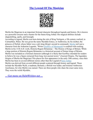 The Legend Of The Magician
Merlin the Magician in an important fictional character throughout legends and history. He is known
as a powerful sorcerer and a mentor for the future King Arthur. His magical abilities include
shapeshifting, spells, and foresight.
According to legend, Merlin was born during the rule of King Vortigern, a 5th century warlord, in
Carmarthen, Wales. He was given the name Myrddin Emrys, or Ambrosius, by his mother, the
princess of Dyfed, whose father was a sub–king (King's second in command). Merlin isn't just a
character from the Arthurian Legends, "Writer Geoffrey of Monmouth is credited with creating
Merlin in his 1136 A.D. work, Historia Regum Britanniae – The History of Kings of Britain. While
a large portion of Historia Regum Britanniae is a historical account of former kings of Britain,
Merlin was included as a fictional character (although it is likely that Geoffrey intended for readers
to believe he was a figure extracted from long–lost ancient texts)." (Ancient Origins, The legendary
Origins of Merlin the Magician) This places his first appearance in the early 10th century, since then
Merlin has been in several different stories other than the Legend of King Arthur.
Merlin was derived from several different people scattered through history and legend. These
include the Myrddin Wyllt, a madman, Romano, a British war leader, and trickster Ambrosius
Aurelianus, for who Merlin was named. There are three people who share the exact same story.
They were the welsh Myrddin,
... Get more on HelpWriting.net ...
 