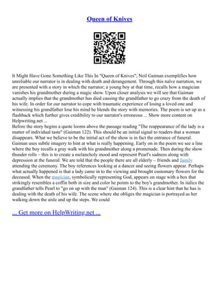 Queen of Knives
It Might Have Gone Something Like This In "Queen of Knives", Neil Gaiman exemplifies how
unreliable our narrator is in dealing with death and derangement. Through this naïve narration, we
are presented with a story in which the narrator; a young boy at that time, recalls how a magician
vanishes his grandmother during a magic show. Upon closer analysis we will see that Gaiman
actually implies that the grandmother has died causing the grandfather to go crazy from the death of
his wife. In order for our narrator to cope with traumatic experience of losing a loved one and
witnessing his grandfather lose his mind he blends the story with memories. The poem is set up as a
flashback which further gives credibility to our narrator's erroneous ... Show more content on
Helpwriting.net ...
Before the story begins a quote looms above the passage reading "The reappearance of the lady is a
matter of individual taste" (Gaiman 122). This should be an initial signal to readers that a woman
disappears. What we believe to be the initial act of the show is in fact the entrance of funeral.
Gaiman uses subtle imagery to hint at what is really happening. Early on in the poem we see a line
where the boy recalls a gray walk with his grandmother along a promenade. Then during the show
thunder rolls – this is to create a melancholy mood and represent Pearl's sadness along with
depression at the funeral. We are told that the people there are all elderly – friends and family
attending the ceremony. The boy references looking at a dancer and seeing flowers appear. Perhaps
what actually happened is that a lady came in to the viewing and brought customary flowers for the
deceased. When the magician, symbolically representing God, appears on stage with a box that
strikingly resembles a coffin both in size and color he points to the boy's grandmother. In italics the
grandfather tells Pearl to "go on up with the man" (Gaiman 124). This is a clear hint that he has is
dealing with the death of his wife. The scene where she obliges the magician is portrayed as her
walking down the aisle and up the steps. We could
... Get more on HelpWriting.net ...
 