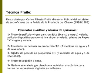 Elementos a utilizar y técnica de aplicación:
1- Trozo de película virgen pancromática (blanco y negro) velada;
película diapositiva pancromática virgen y velada; placas de Rayos
“X” virgen y velada.
2- Revelador de película en proporción 3:1 (3 medidas de agua y 1
de revelador).
3- Fijador de película en proporción 3:1 (3 medidas de agua y 1 de
revelador).
4- Trozo de algodón o gasa.
5- Madero acanalado y/o planchuela individual anatómica para
tomas de impresiones digitales a cadáveres.
Descubierta por Carlos Alberto Fraile -Personal Policial del escalafón
de sub-oficiales de la Policía de la Provincia del Chaco- (1988/1989)
Técnica Fraile:Técnica Fraile:
 