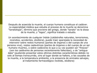 Después de acaecida la muerte, el cuerpo humano constituye el cadáver.
La especialidad médica que estudia el proceso de la muerte se denomina
“tanatología”, término que proviene del griego, donde “tanato” es la diosa
de la muerte, y “logos”, significa tratado o estudio.
Un acontecimiento de cualquier índole (catástrofes naturales, terrorismos,
incendios, accidentes, etcétera), puede traer aparejada la necesidad de
intervenir sobre restos humanos (partes de órganos o del cuerpo de una
persona viva), restos cadavéricos (partes de órganos o del cuerpo de un ser
humano muerto), o sobre cadáveres lo que a su vez pueden ser “frescos”
(son los cadáveres de personas recientemente fallecidas), o de “antigua
data” (pudiendo presentar estos últimos distintas características debido no
solo al tiempo transcurrido, sino al lugar donde se hallare, a las causales de
la muerte, a la temperatura ambiente, a la presencia de animales salvajes,
al tratamiento farmacológico recibido, etcétera)
 