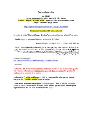 Nécrophilie en Islam

                                     Avril 2012:
                 Les parlementaires égyptiens tentent de faire passer
      la loi du "Rapport Sexuel d'Adieu" légalisant ainsi les relations sexuelles
                          jusqu'à six heures après le décés.

                http://english.alarabiya.net/articles/2012/04/25/210198.html

                         Est-ce que l'Islam interdit cette pratique?

Le projet de loi du "Rapport Sexuel d'Adieu" proposé, est basé sur le hadith* suivant...

* Hadith: Actes et paroles de Mahomet le Prophète de l'Islam.

                                  Kanz al-Ummal, Al-Hindi # 37611 (13/610) ‫كنز العمال للهندي‬

 37611 - ‫عن ابن عباس قال : لما ماتت فاطمة أم علي خلع رسول ال صلى ال عليه و سلم قميصه وألبسها إياه‬
 : ‫واضطجع في قبرها فلما سوى عليها التراب قال بعضهم : يا رسول ال رأيناك صنعت شيئا لم تصنعه بأحد ؟ قال‬
     ‫إني ألبستها قميصي لتلبس من ثياب الجنة واضطجعت معها في قبرها لخفف عنها من ضغطة القبر إنها كانت‬
                                                                  ‫أحسن خلق ال صنيعا إلى بعد أبي طالب‬

Lien de téléchargement:
http://www.almeshkat.net/books/open.php?cat=8&book=586

Traduction:

Mahomet a dit: Je l'ai habillée (Fatima, la femme morte) de ma chemise afin qu'elle
soit vêtue de robes célestes et j'ai couché avec elle dans sa tombe afin qu'elle soit
soulagée de la pression de la tombe.

Mahomet, le Prophète de l'Islam, a retiré sa chemise et l’a mise sur une femme
morte, et il a "couché avec elle" dans sa tombe.

La racine du mot arabe utilisé pour "Rapport Sexuel" dans la phrase "Rapport
Sexuel d'Adieu" est dérivé de la même racine du mot que Mahomet a utilisé pour
expliquer ce qu'il a fait avec la femme morte: (d-j-')
 