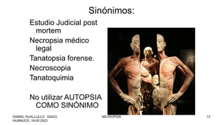 Sinónimos:
Estudio Judicial post
mortem
Necropsia médico
legal
Tanatopsia forense.
Necroscopia
Tanatoquimia
No utilizar AUTOPSIA
COMO SINÓNIMO
DANIEL HUALLULLO GAGO,
HUÁNUCO, 16-05 2023
NECROPSIA 13
 