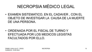NECROPSIA MÉDICO LEGAL
• EXAMEN SISTEMATICO, EN EL CADAVER , CON EL
OBJETO DE INVESTIGAR LA CAUSA DE LA MUERTE
DE UNA PERSONA.
• ORDENADA POR EL FISCAL DE TURNO Y
EFECTUADA POR LOS MEDICOS LEGISTAS
FACULTADOS POR ELLO.
DANIEL HUALLULLO GAGO,
HUÁNUCO, 16-05 2023
NECROPSIA 15
 
