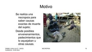 Motivo
Se realiza una
necropsia para
saber causas
exactas de muerte
del sujeto;
Desde posibles
envenenamientos,
padecimientos que
lo aquejaban u
otras causas.
DANIEL HUALLULLO GAGO,
HUÁNUCO, 16-05 2023
NECROPSIA 16
 