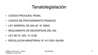 Tanatolegislación
• CODIGO PROCESAL PENAL
• CODIGO DE PROCEDIMIENTO PENALES
• LEY GENERAL DE SALUD N° 26842.
• REGLAMENTO DE NECROPSIAS DEL IML
• LEY 26715 DEL 14.12.96
• RESOLUCION MINISTERIAL N° 417-2001-SA/DM
DANIEL HUALLULLO GAGO,
HUÁNUCO, 16-05 2023
NECROPSIA 17
 