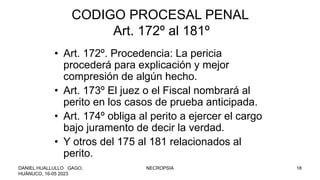 CODIGO PROCESAL PENAL
Art. 172º al 181º
• Art. 172º. Procedencia: La pericia
procederá para explicación y mejor
compresión de algún hecho.
• Art. 173º El juez o el Fiscal nombrará al
perito en los casos de prueba anticipada.
• Art. 174º obliga al perito a ejercer el cargo
bajo juramento de decir la verdad.
• Y otros del 175 al 181 relacionados al
perito.
DANIEL HUALLULLO GAGO,
HUÁNUCO, 16-05 2023
NECROPSIA 18
 