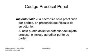 Código Procesal Penal
Articulo 240º.- La necropsia será practicada
por peritos, en presencia del Fiscal o de
su adjunto.
Al acto puede asistir el defensor del sujeto
procesal e incluso acreditar perito de
parte.
DANIEL HUALLULLO GAGO,
HUÁNUCO, 16-05 2023
NECROPSIA 20
 