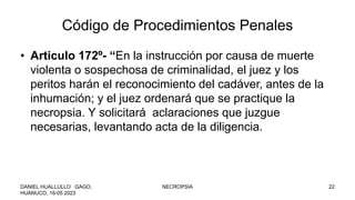Código de Procedimientos Penales
• Articulo 172º- “En la instrucción por causa de muerte
violenta o sospechosa de criminalidad, el juez y los
peritos harán el reconocimiento del cadáver, antes de la
inhumación; y el juez ordenará que se practique la
necropsia. Y solicitará aclaraciones que juzgue
necesarias, levantando acta de la diligencia.
DANIEL HUALLULLO GAGO,
HUÁNUCO, 16-05 2023
NECROPSIA 22
 