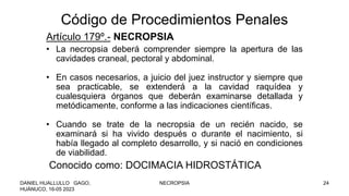 Código de Procedimientos Penales
Artículo 179º.- NECROPSIA
• La necropsia deberá comprender siempre la apertura de las
cavidades craneal, pectoral y abdominal.
• En casos necesarios, a juicio del juez instructor y siempre que
sea practicable, se extenderá a la cavidad raquídea y
cualesquiera órganos que deberán examinarse detallada y
metódicamente, conforme a las indicaciones científicas.
• Cuando se trate de la necropsia de un recién nacido, se
examinará si ha vivido después o durante el nacimiento, si
había llegado al completo desarrollo, y si nació en condiciones
de viabilidad.
Conocido como: DOCIMACIA HIDROSTÁTICA
DANIEL HUALLULLO GAGO,
HUÁNUCO, 16-05 2023
NECROPSIA 24
 