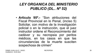 LEY ORGANICA DEL MINISTERIO
PUBLICO (DL.. Nº 52)
• Articulo 95º.- “Son atribuciones del
Fiscal Provincial en lo Penal, (inciso 5)
Solicitar, con motivo de la investigación
policial o en la instrucción, que el juez
instructor ordene el Reconocimiento del
cadáver y su necropsia por peritos
médicos, en los casos en que las
circunstancias de la muerte susciten
sospechosa de crimen”
DANIEL HUALLULLO GAGO,
HUÁNUCO, 16-05 2023
NECROPSIA 26
 