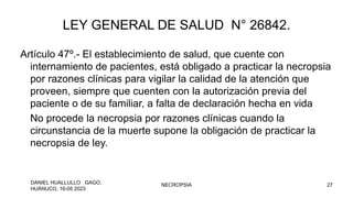 LEY GENERAL DE SALUD N° 26842.
Artículo 47º.- El establecimiento de salud, que cuente con
internamiento de pacientes, está obligado a practicar la necropsia
por razones clínicas para vigilar la calidad de la atención que
proveen, siempre que cuenten con la autorización previa del
paciente o de su familiar, a falta de declaración hecha en vida
No procede la necropsia por razones clínicas cuando la
circunstancia de la muerte supone la obligación de practicar la
necropsia de ley.
DANIEL HUALLULLO GAGO,
HUÁNUCO, 16-05 2023
NECROPSIA 27
 