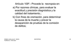 Artículo 109º.- Procede la necropsia en:
a) Por razones clínicas, para evaluar la
exactitud y precisión diagnóstica y la
calidad del tratamiento.;
b) Con fines de cremación, para determinar
la causa de la muerte y prever la
desaparición de pruebas de la comisión
de delitos;
DANIEL HUALLULLO GAGO,
HUÁNUCO, 16-05 2023
NECROPSIA 28
 