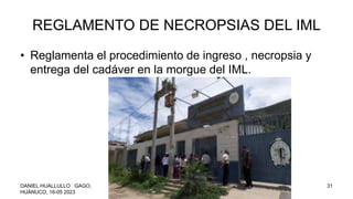 REGLAMENTO DE NECROPSIAS DEL IML
• Reglamenta el procedimiento de ingreso , necropsia y
entrega del cadáver en la morgue del IML.
DANIEL HUALLULLO GAGO,
HUÁNUCO, 16-05 2023
NECROPSIA 31
 