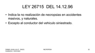 LEY 26715 DEL 14.12.96
• Indica la no realización de necropsias en accidentes
masivos, y naturales.
• Excepto al conductor del vehiculo siniestrado.
DANIEL HUALLULLO GAGO,
HUÁNUCO, 16-05 2023
NECROPSIA 32
 