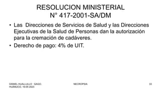 RESOLUCION MINISTERIAL
N° 417-2001-SA/DM
• Las Direcciones de Servicios de Salud y las Direcciones
Ejecutivas de la Salud de Personas dan la autorización
para la cremación de cadáveres.
• Derecho de pago: 4% de UIT.
DANIEL HUALLULLO GAGO,
HUÁNUCO, 16-05 2023
NECROPSIA 33
 