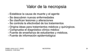Valor de la necropsia
- Establece la causa de muerte y el agente
- Se descubren nuevas enfermedades
- Se clasifican lesiones y alteraciones
- Se controla la efectividad de los tratamientos
- Origina ideas para tratamientos médicos y quirúrgicos.
- Comprueba el diagnóstico clínico médico
- Fuente de enseñanza de estudiantes y médicos.
- Fuente de información epidemiológica
DANIEL HUALLULLO GAGO,
HUÁNUCO, 16-05 2023
NECROPSIA 36
 