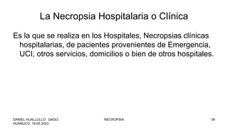 La Necropsia Hospitalaria o Clínica
Es la que se realiza en los Hospitales, Necropsias clínicas
hospitalarias, de pacientes provenientes de Emergencia,
UCI, otros servicios, domicilios o bien de otros hospitales.
DANIEL HUALLULLO GAGO,
HUÁNUCO, 16-05 2023
NECROPSIA 39
 
