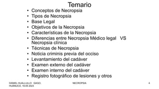 Temario
• Conceptos de Necropsia
• Tipos de Necropsia
• Base Legal
• Objetivos de la Necropsia
• Características de la Necropsia
• Diferencias entre Necropsia Médico legal VS
Necropsia clínica
• Técnicas de Necropsia
• Noticia criminis previa del occiso
• Levantamiento del cadáver
• Examen externo del cadáver
• Examen interno del cadáver
• Registro fotográfico de lesiones y otros
DANIEL HUALLULLO GAGO,
HUÁNUCO, 16-05 2023
NECROPSIA 4
 