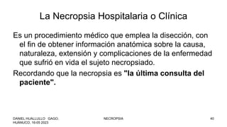 La Necropsia Hospitalaria o Clínica
Es un procedimiento médico que emplea la disección, con
el fin de obtener información anatómica sobre la causa,
naturaleza, extensión y complicaciones de la enfermedad
que sufrió en vida el sujeto necropsiado.
Recordando que la necropsia es "la última consulta del
paciente".
DANIEL HUALLULLO GAGO,
HUÁNUCO, 16-05 2023
NECROPSIA 40
 