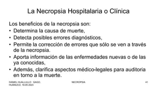 La Necropsia Hospitalaria o Clínica
Los beneficios de la necropsia son:
• Determina la causa de muerte,
• Detecta posibles errores diagnósticos,
• Permite la corrección de errores que sólo se ven a través
de la necropsia.
• Aporta información de las enfermedades nuevas o de las
ya conocidas,
• Además, clarifica aspectos médico-legales para auditoria
en torno a la muerte.
DANIEL HUALLULLO GAGO,
HUÁNUCO, 16-05 2023
NECROPSIA 41
 