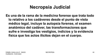 Necropsia Judicial
Es una de la rama de la medicina forense que trata todo
lo relativo a los cadáveres desde el punto de vista
médico legal, incluye la autopsia forense, el examen
anatómico del cadáver, las transformaciones que
sufre e investiga los vestigios, indicios y la evidencia
física que los actos ilícitos dejan en el cuerpo.
DANIEL HUALLULLO GAGO,
HUÁNUCO, 16-05 2023
NECROPSIA 44
 