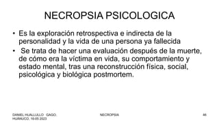 NECROPSIA PSICOLOGICA
• Es la exploración retrospectiva e indirecta de la
personalidad y la vida de una persona ya fallecida
• Se trata de hacer una evaluación después de la muerte,
de cómo era la víctima en vida, su comportamiento y
estado mental, tras una reconstrucción física, social,
psicológica y biológica postmortem.
DANIEL HUALLULLO GAGO,
HUÁNUCO, 16-05 2023
NECROPSIA 46
 
