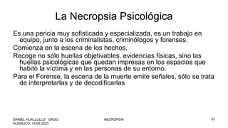 La Necropsia Psicológica
Es una pericia muy sofisticada y especializada, es un trabajo en
equipo, junto a los criminalistas, criminólogos y forenses.
Comienza en la escena de los hechos,
Recoge no sólo huellas objetivables, evidencias físicas, sino las
huellas psicológicas que quedan impresas en los espacios que
habitó la víctima y en las personas de su entorno.
Para el Forense, la escena de la muerte emite señales, sólo se trata
de interpretarlas y de decodificarlas
DANIEL HUALLULLO GAGO,
HUÁNUCO, 16-05 2023
NECROPSIA 47
 