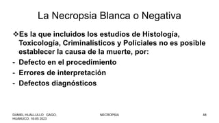 La Necropsia Blanca o Negativa
Es la que incluidos los estudios de Histología,
Toxicología, Criminalísticos y Policiales no es posible
establecer la causa de la muerte, por:
- Defecto en el procedimiento
- Errores de interpretación
- Defectos diagnósticos
DANIEL HUALLULLO GAGO,
HUÁNUCO, 16-05 2023
NECROPSIA 48
 
