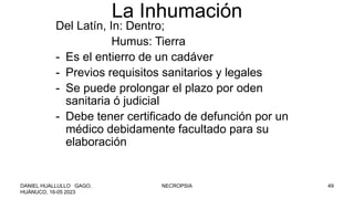 La Inhumación
Del Latín, In: Dentro;
Humus: Tierra
- Es el entierro de un cadáver
- Previos requisitos sanitarios y legales
- Se puede prolongar el plazo por oden
sanitaria ó judicial
- Debe tener certificado de defunción por un
médico debidamente facultado para su
elaboración
DANIEL HUALLULLO GAGO,
HUÁNUCO, 16-05 2023
NECROPSIA 49
 