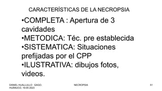 •COMPLETA : Apertura de 3
cavidades
•METODICA: Téc. pre establecida
•SISTEMATICA: Situaciones
prefijadas por el CPP
•ILUSTRATIVA: dibujos fotos,
videos.
CARACTERÍSTICAS DE LA NECROPSIA
DANIEL HUALLULLO GAGO,
HUÁNUCO, 16-05 2023
NECROPSIA 51
 
