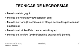 TECNICAS DE NECROPSIAS
• Método de Morgagni
• Método de Rokitansky (Disección in situ)
• Método de Gohn (Evisceración en bloque separados por sistemas
o aparatos)
• Método de Letulle (Evisc. en un solo bloque)
• Método de Virchow (Evisceración de órganos uno por uno)
DANIEL HUALLULLO GAGO,
HUÁNUCO, 16-05 2023
NECROPSIA 52
 