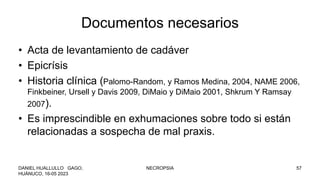 Documentos necesarios
• Acta de levantamiento de cadáver
• Epicrísis
• Historia clínica (Palomo-Random, y Ramos Medina, 2004, NAME 2006,
Finkbeiner, Ursell y Davis 2009, DiMaio y DiMaio 2001, Shkrum Y Ramsay
2007).
• Es imprescindible en exhumaciones sobre todo si están
relacionadas a sospecha de mal praxis.
DANIEL HUALLULLO GAGO,
HUÁNUCO, 16-05 2023
NECROPSIA 57
 
