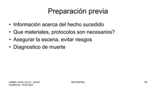 Preparación previa
• Información acerca del hecho sucedido
• Que materiales, protocolos son necesarios?
• Asegurar la escena, evitar riesgos
• Diagnostico de muerte
DANIEL HUALLULLO GAGO,
HUÁNUCO, 16-05 2023
NECROPSIA 58
 