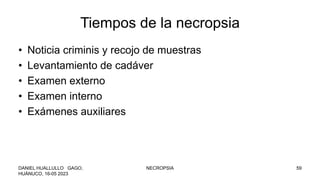 Tiempos de la necropsia
• Noticia criminis y recojo de muestras
• Levantamiento de cadáver
• Examen externo
• Examen interno
• Exámenes auxiliares
DANIEL HUALLULLO GAGO,
HUÁNUCO, 16-05 2023
NECROPSIA 59
 